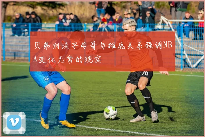 贝弗利谈字母哥与雄鹿关系强调NBA变化无常的现实