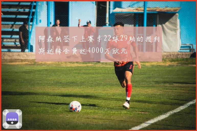 阿森纳签下上赛季22球29助的措利斯达转会费达4000万欧元