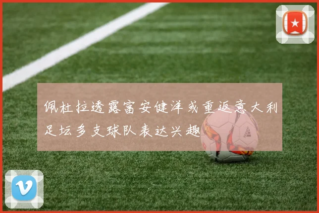 佩杜拉透露富安健洋或重返意大利足坛多支球队表达兴趣