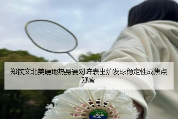郑钦文北美硬地热身赛对阵表出炉发球稳定性成焦点观察