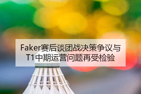 Faker赛后谈团战决策争议与T1中期运营问题再受检验