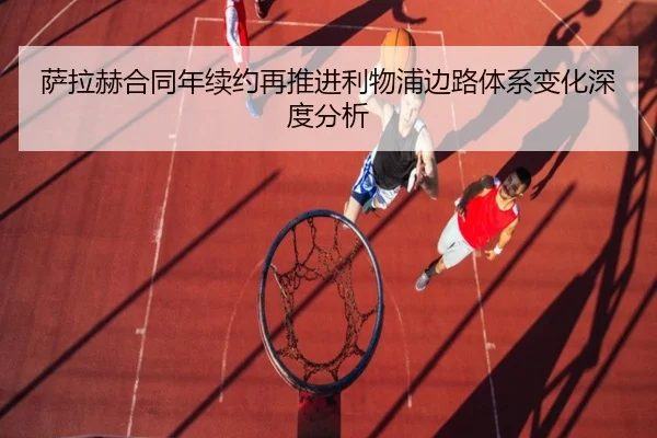 萨拉赫合同年续约再推进利物浦边路体系变化深度分析